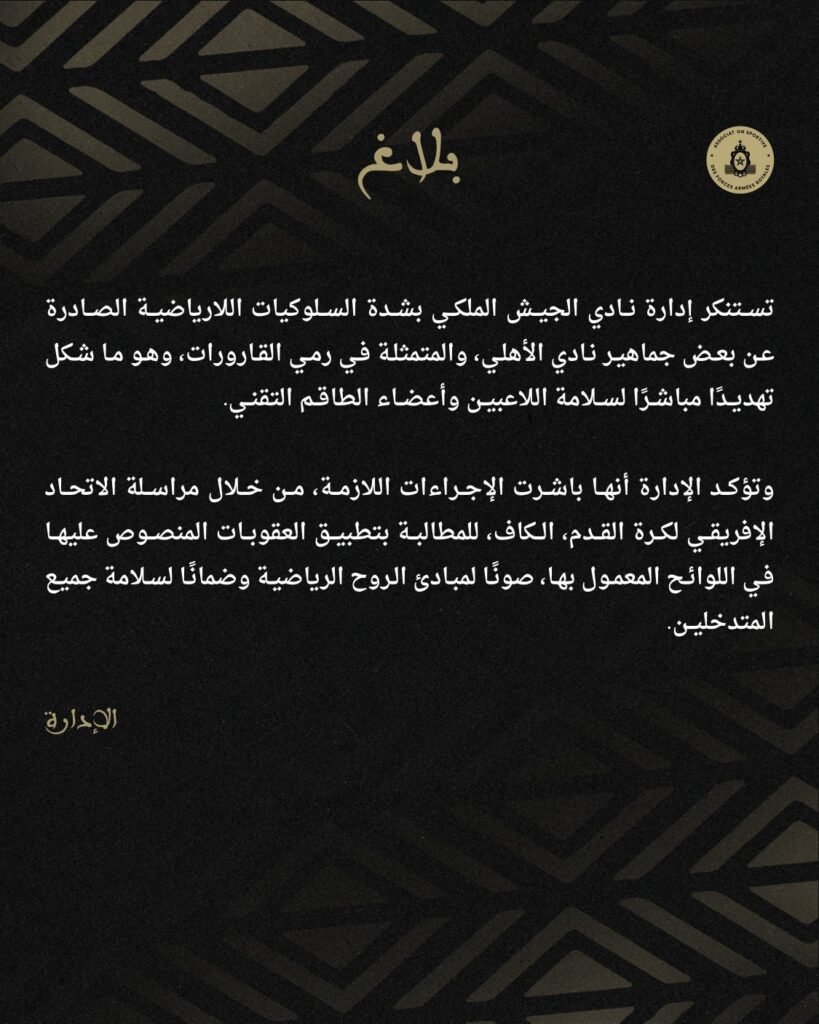 Peut être une image de texte qui dit ’بلاغی 후 تستنكر إدارة نادي الجيش الملكي بشدة السلوكيات اللارياضية الصادرة عن بعض جماهير نادي ،الأهلي والمتمثلة في رمي القارورات، وهو ما شكل تهديدًا شرًّا لسلامة اللاعبين وأعضاء الطاقم .التقني وتؤكد الإدارة أنها باشرت الإجراءات اللازمة من خلال مراسلة الاتحاد الإفريقي لكرة القدم ،الكاف، للمطالبة لبة بتطبيق العقوبات المنصوص عليها في اللوائح اللو ائح المعمول بها، صونًا لمبادئ الروح الرياضية وضمانًا لسلامة جميع خلين. المتد المتدخلين. الإدارة’